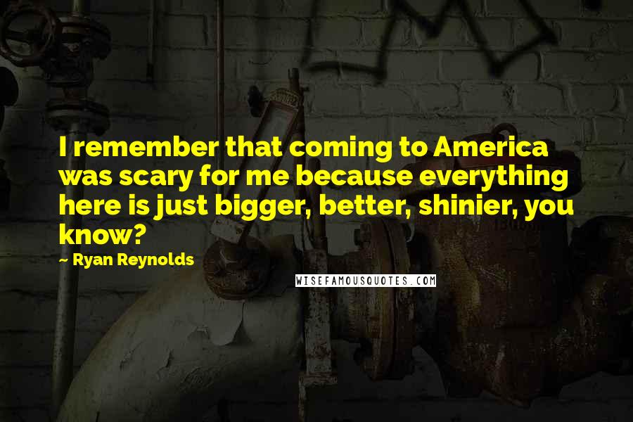 Ryan Reynolds Quotes: I remember that coming to America was scary for me because everything here is just bigger, better, shinier, you know?