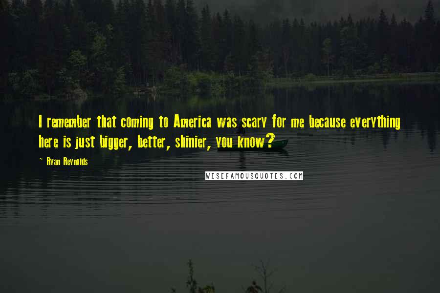 Ryan Reynolds Quotes: I remember that coming to America was scary for me because everything here is just bigger, better, shinier, you know?