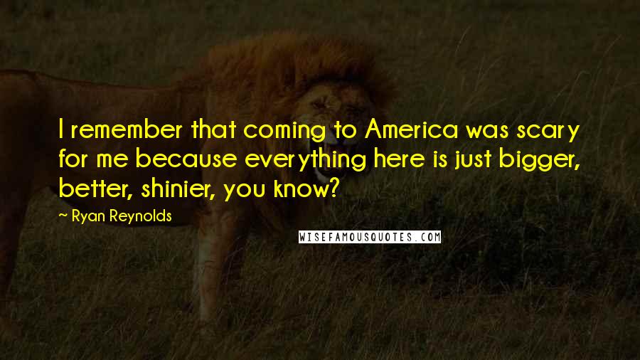 Ryan Reynolds Quotes: I remember that coming to America was scary for me because everything here is just bigger, better, shinier, you know?