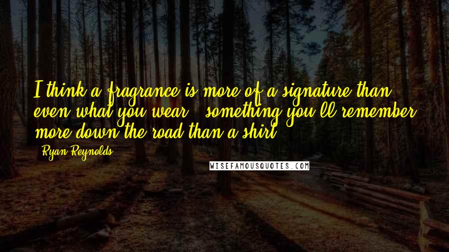 Ryan Reynolds Quotes: I think a fragrance is more of a signature than even what you wear - something you'll remember more down the road than a shirt.