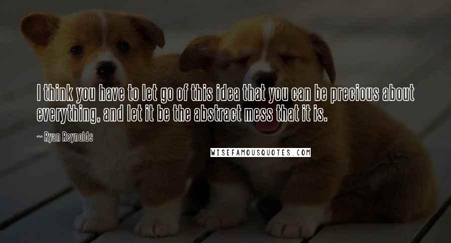 Ryan Reynolds Quotes: I think you have to let go of this idea that you can be precious about everything, and let it be the abstract mess that it is.