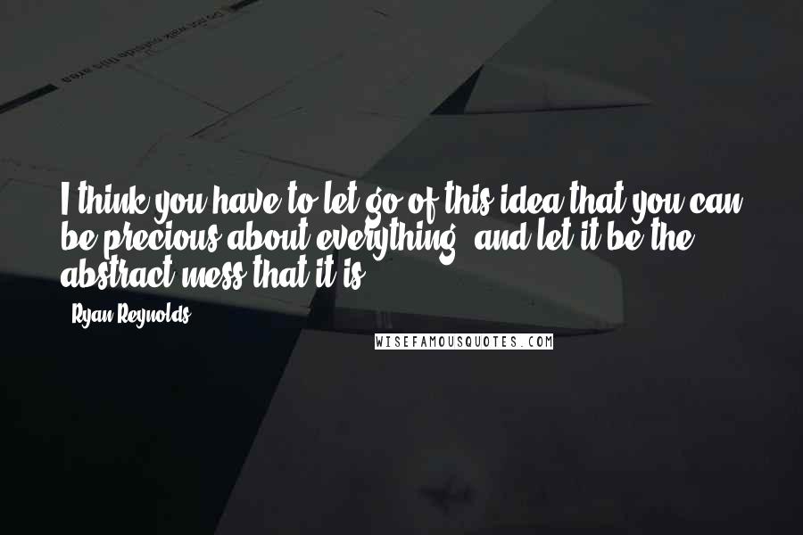 Ryan Reynolds Quotes: I think you have to let go of this idea that you can be precious about everything, and let it be the abstract mess that it is.