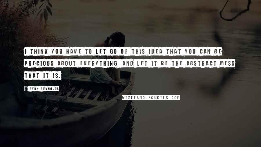 Ryan Reynolds Quotes: I think you have to let go of this idea that you can be precious about everything, and let it be the abstract mess that it is.