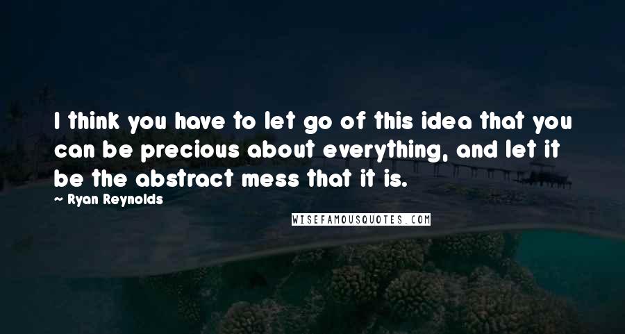 Ryan Reynolds Quotes: I think you have to let go of this idea that you can be precious about everything, and let it be the abstract mess that it is.