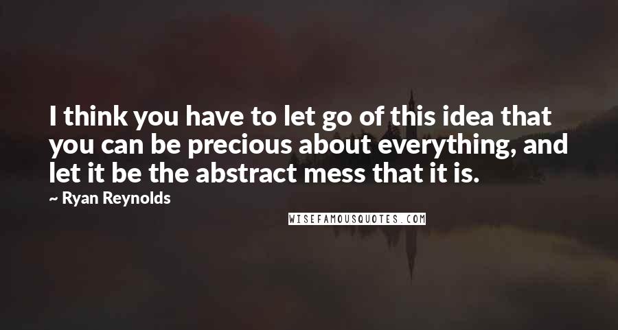 Ryan Reynolds Quotes: I think you have to let go of this idea that you can be precious about everything, and let it be the abstract mess that it is.