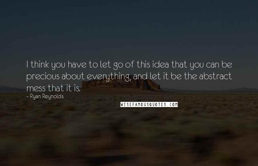 Ryan Reynolds Quotes: I think you have to let go of this idea that you can be precious about everything, and let it be the abstract mess that it is.