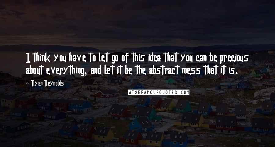 Ryan Reynolds Quotes: I think you have to let go of this idea that you can be precious about everything, and let it be the abstract mess that it is.