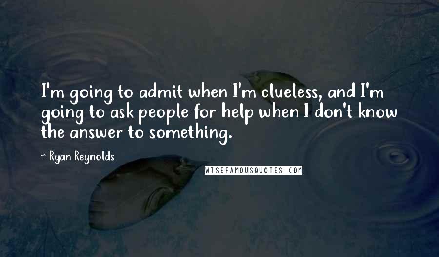 Ryan Reynolds Quotes: I'm going to admit when I'm clueless, and I'm going to ask people for help when I don't know the answer to something.