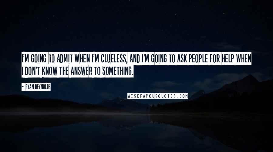 Ryan Reynolds Quotes: I'm going to admit when I'm clueless, and I'm going to ask people for help when I don't know the answer to something.