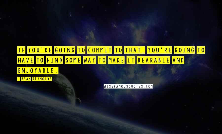 Ryan Reynolds Quotes: If you're going to commit to that, you're going to have to find some way to make it bearable and enjoyable.