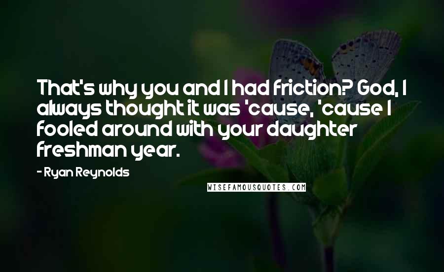 Ryan Reynolds Quotes: That's why you and I had friction? God, I always thought it was 'cause, 'cause I fooled around with your daughter freshman year.