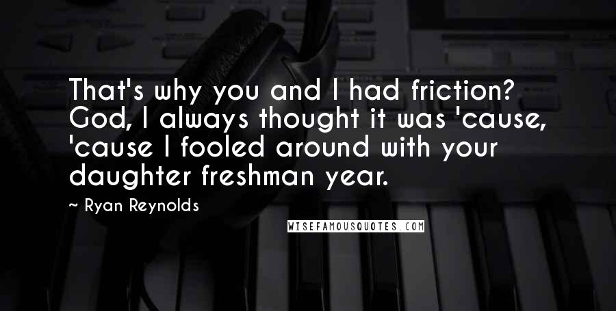 Ryan Reynolds Quotes: That's why you and I had friction? God, I always thought it was 'cause, 'cause I fooled around with your daughter freshman year.