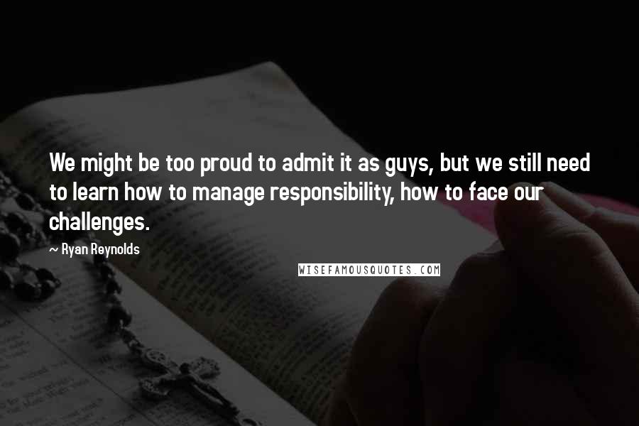 Ryan Reynolds Quotes: We might be too proud to admit it as guys, but we still need to learn how to manage responsibility, how to face our challenges.