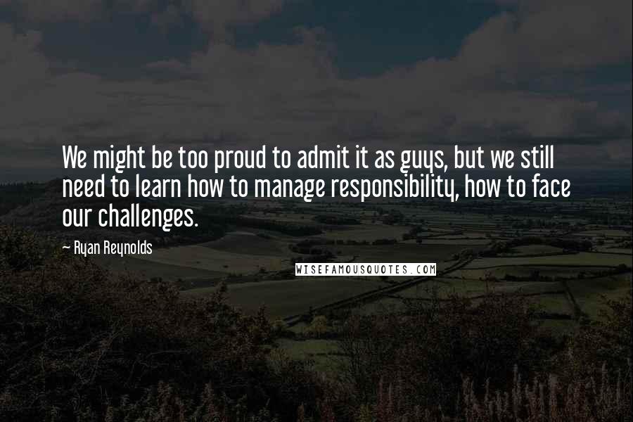 Ryan Reynolds Quotes: We might be too proud to admit it as guys, but we still need to learn how to manage responsibility, how to face our challenges.