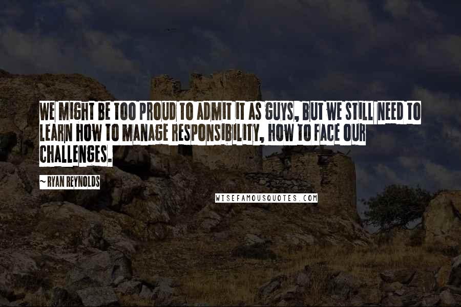 Ryan Reynolds Quotes: We might be too proud to admit it as guys, but we still need to learn how to manage responsibility, how to face our challenges.