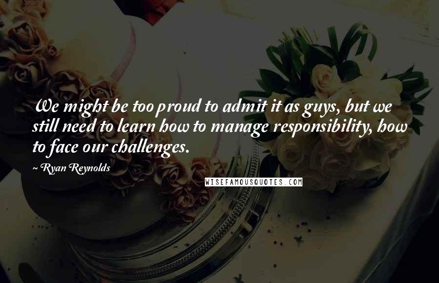 Ryan Reynolds Quotes: We might be too proud to admit it as guys, but we still need to learn how to manage responsibility, how to face our challenges.