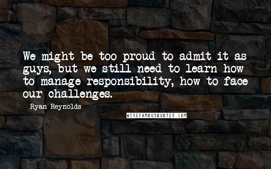 Ryan Reynolds Quotes: We might be too proud to admit it as guys, but we still need to learn how to manage responsibility, how to face our challenges.