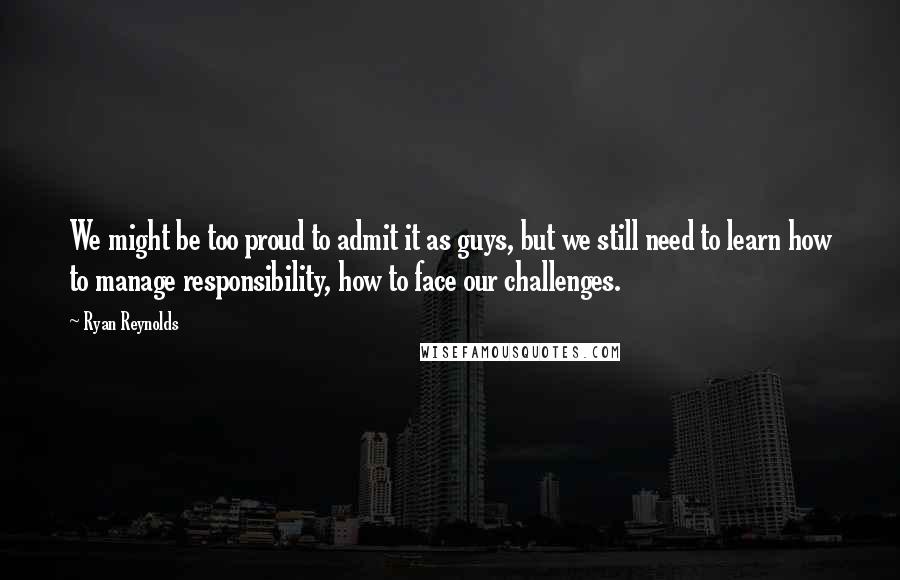 Ryan Reynolds Quotes: We might be too proud to admit it as guys, but we still need to learn how to manage responsibility, how to face our challenges.