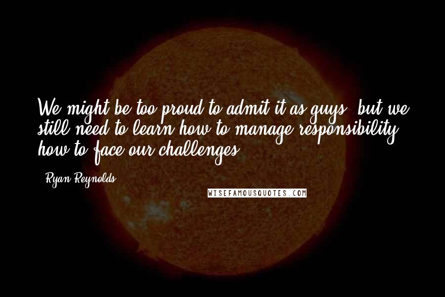 Ryan Reynolds Quotes: We might be too proud to admit it as guys, but we still need to learn how to manage responsibility, how to face our challenges.