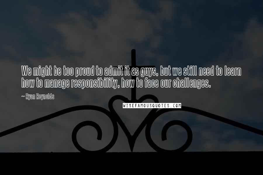 Ryan Reynolds Quotes: We might be too proud to admit it as guys, but we still need to learn how to manage responsibility, how to face our challenges.