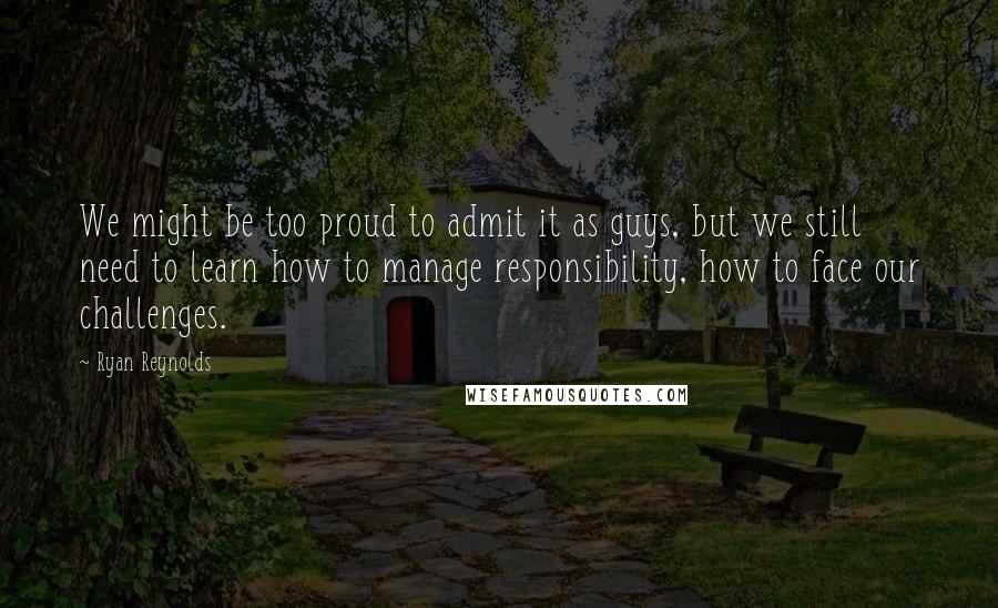 Ryan Reynolds Quotes: We might be too proud to admit it as guys, but we still need to learn how to manage responsibility, how to face our challenges.