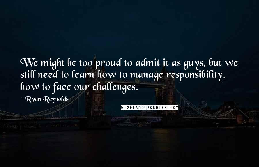 Ryan Reynolds Quotes: We might be too proud to admit it as guys, but we still need to learn how to manage responsibility, how to face our challenges.