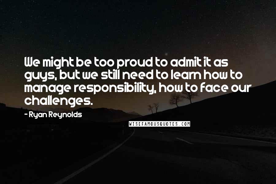 Ryan Reynolds Quotes: We might be too proud to admit it as guys, but we still need to learn how to manage responsibility, how to face our challenges.