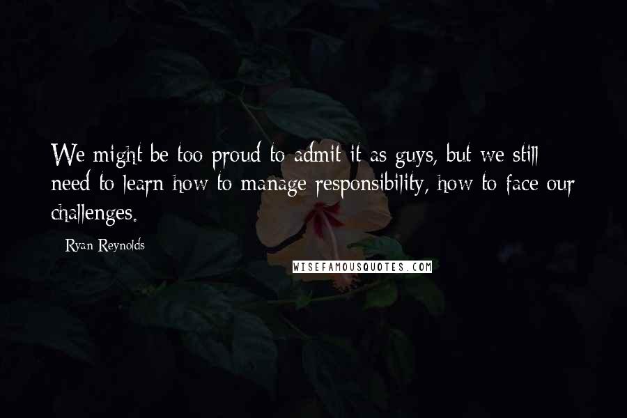 Ryan Reynolds Quotes: We might be too proud to admit it as guys, but we still need to learn how to manage responsibility, how to face our challenges.