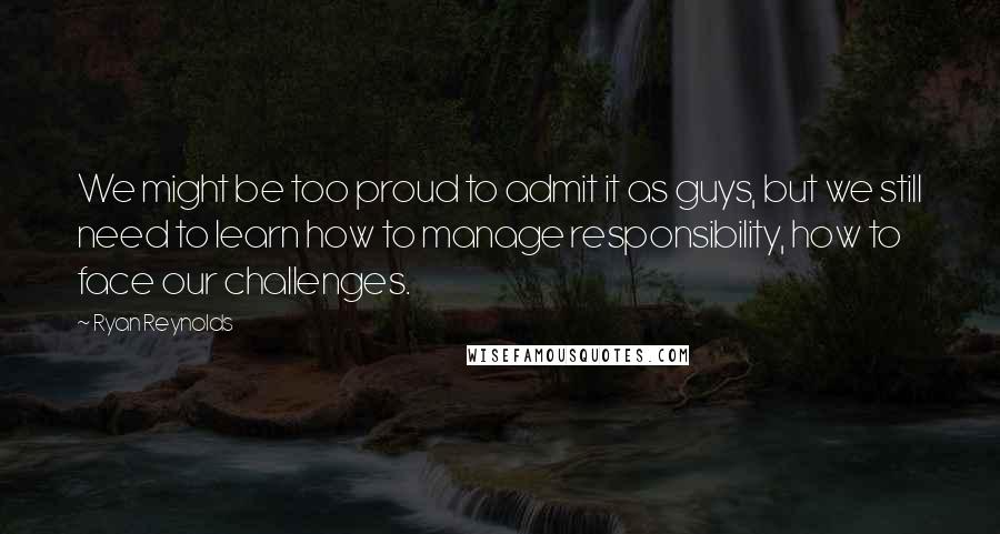 Ryan Reynolds Quotes: We might be too proud to admit it as guys, but we still need to learn how to manage responsibility, how to face our challenges.