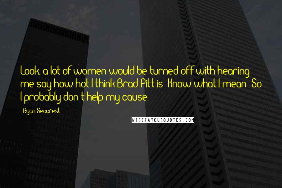 Ryan Seacrest Quotes: Look, a lot of women would be turned off with hearing me say how hot I think Brad Pitt is! Know what I mean? So I probably don't help my cause.