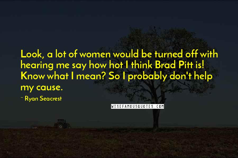 Ryan Seacrest Quotes: Look, a lot of women would be turned off with hearing me say how hot I think Brad Pitt is! Know what I mean? So I probably don't help my cause.