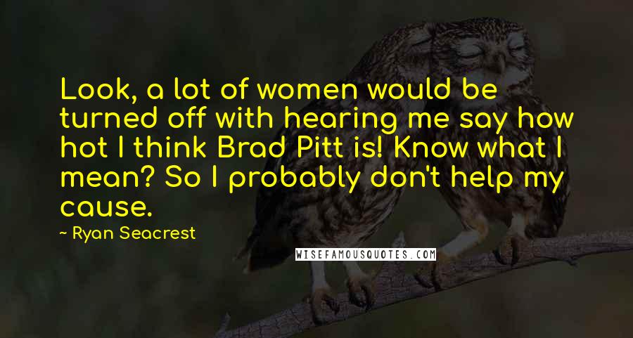 Ryan Seacrest Quotes: Look, a lot of women would be turned off with hearing me say how hot I think Brad Pitt is! Know what I mean? So I probably don't help my cause.