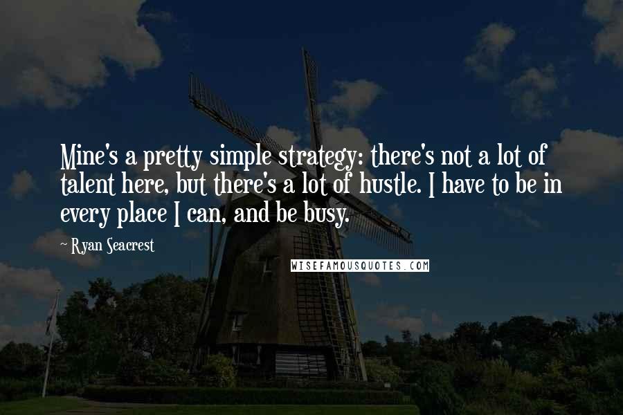 Ryan Seacrest Quotes: Mine's a pretty simple strategy: there's not a lot of talent here, but there's a lot of hustle. I have to be in every place I can, and be busy.