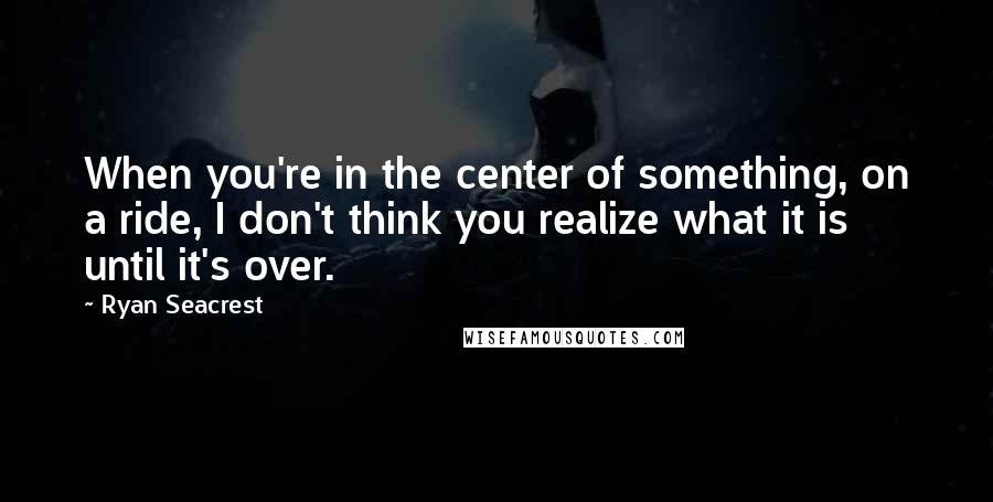 Ryan Seacrest Quotes: When you're in the center of something, on a ride, I don't think you realize what it is until it's over.