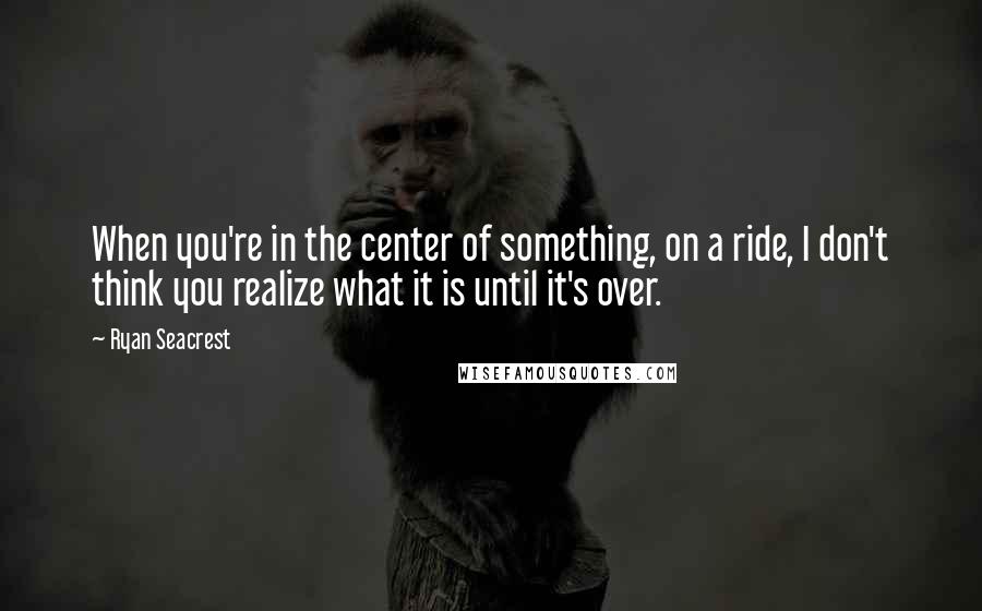 Ryan Seacrest Quotes: When you're in the center of something, on a ride, I don't think you realize what it is until it's over.