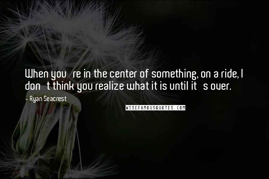 Ryan Seacrest Quotes: When you're in the center of something, on a ride, I don't think you realize what it is until it's over.