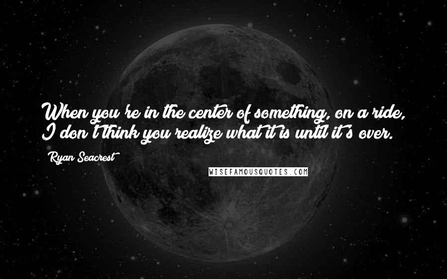 Ryan Seacrest Quotes: When you're in the center of something, on a ride, I don't think you realize what it is until it's over.