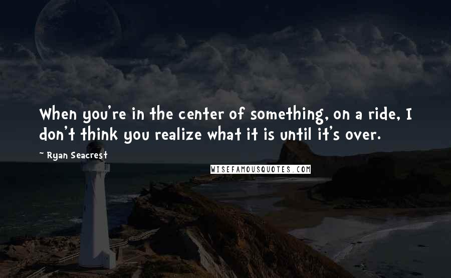 Ryan Seacrest Quotes: When you're in the center of something, on a ride, I don't think you realize what it is until it's over.