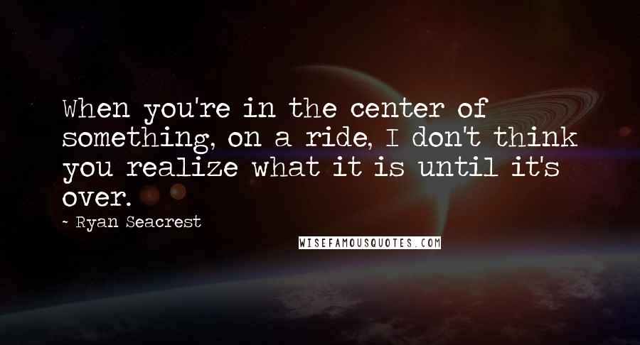 Ryan Seacrest Quotes: When you're in the center of something, on a ride, I don't think you realize what it is until it's over.