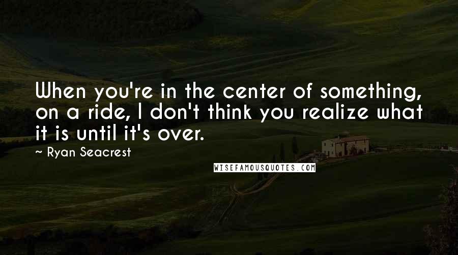 Ryan Seacrest Quotes: When you're in the center of something, on a ride, I don't think you realize what it is until it's over.