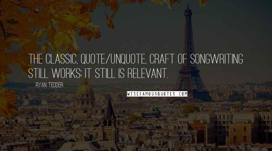 Ryan Tedder Quotes: The classic, quote/unquote, craft of songwriting still works; it still is relevant.