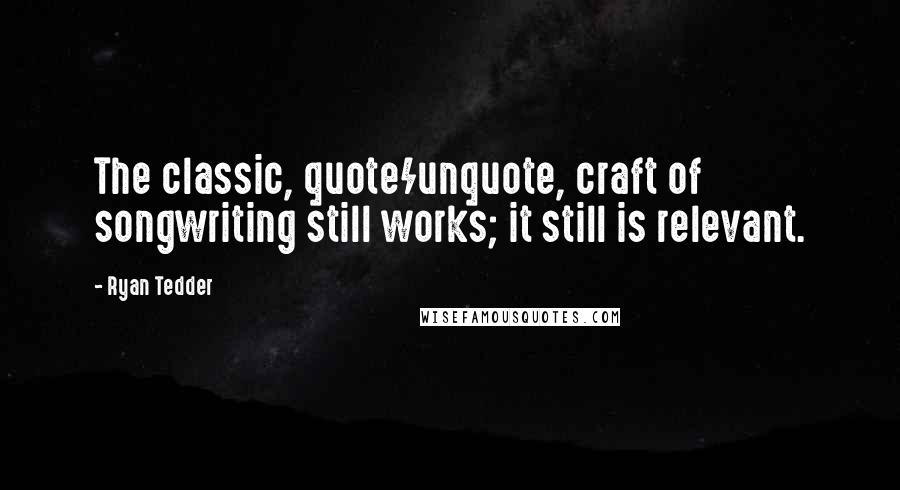 Ryan Tedder Quotes: The classic, quote/unquote, craft of songwriting still works; it still is relevant.