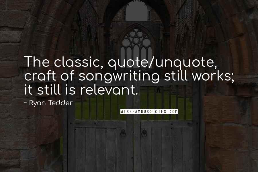 Ryan Tedder Quotes: The classic, quote/unquote, craft of songwriting still works; it still is relevant.