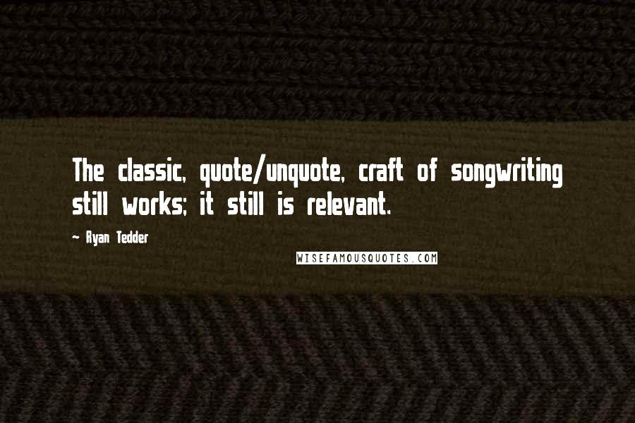 Ryan Tedder Quotes: The classic, quote/unquote, craft of songwriting still works; it still is relevant.