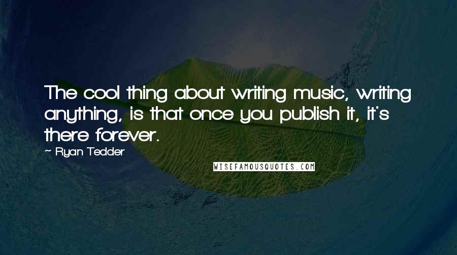 Ryan Tedder Quotes: The cool thing about writing music, writing anything, is that once you publish it, it's there forever.