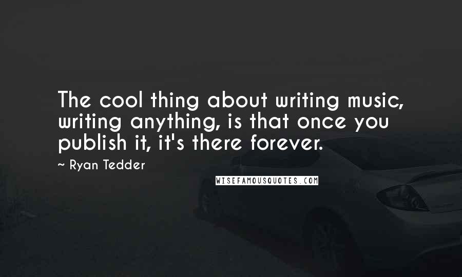 Ryan Tedder Quotes: The cool thing about writing music, writing anything, is that once you publish it, it's there forever.