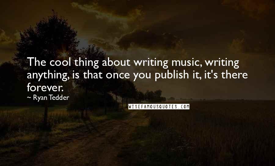 Ryan Tedder Quotes: The cool thing about writing music, writing anything, is that once you publish it, it's there forever.