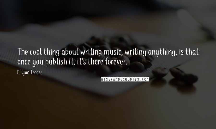 Ryan Tedder Quotes: The cool thing about writing music, writing anything, is that once you publish it, it's there forever.