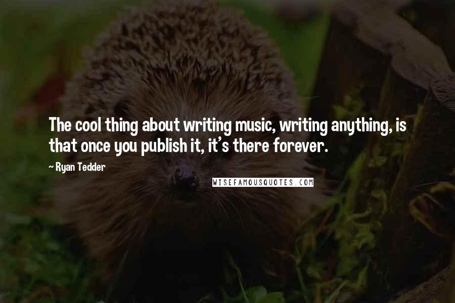 Ryan Tedder Quotes: The cool thing about writing music, writing anything, is that once you publish it, it's there forever.