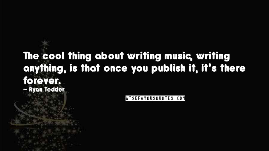 Ryan Tedder Quotes: The cool thing about writing music, writing anything, is that once you publish it, it's there forever.